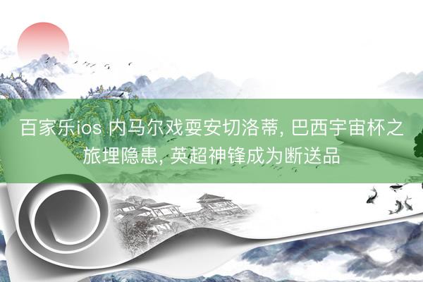 百家乐ios 内马尔戏耍安切洛蒂， 巴西宇宙杯之旅埋隐患， 英超神锋成为断送品