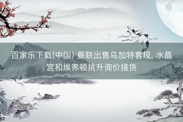 百家乐下载(中国) 曼联出售乌加特套现， 水晶宫和埃弗顿挑升询价接货