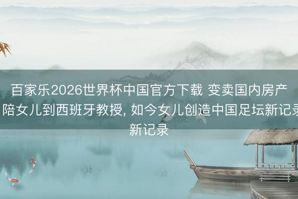 百家乐2026世界杯中国官方下载 变卖国内房产， 陪女儿到西班牙教授， 如今女儿创造中国足坛新记录