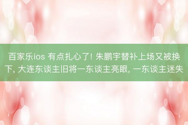 百家乐ios 有点扎心了! 朱鹏宇替补上场又被换下， 大连东谈主旧将一东谈主亮眼， 一东谈主迷失