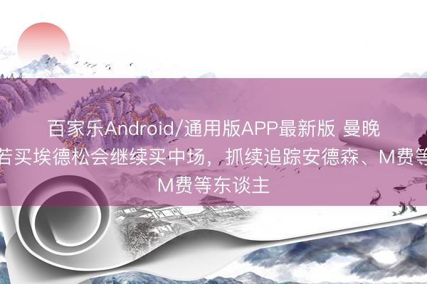 百家乐Android/通用版APP最新版 曼晚:曼联若买埃德松会继续买中场,抓续追踪安德森、M费等东谈主