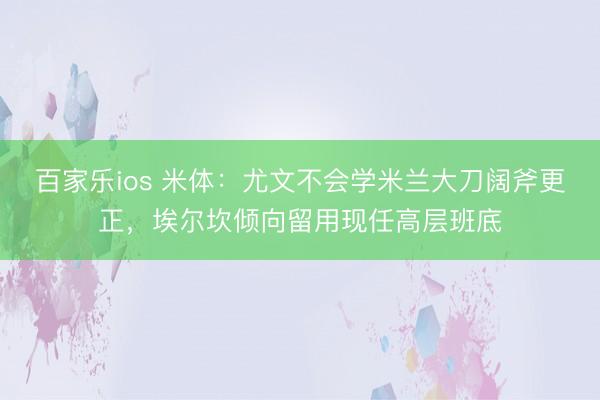 百家乐ios 米体:尤文不会学米兰大刀阔斧更正,埃尔坎倾向留用现任高层班底