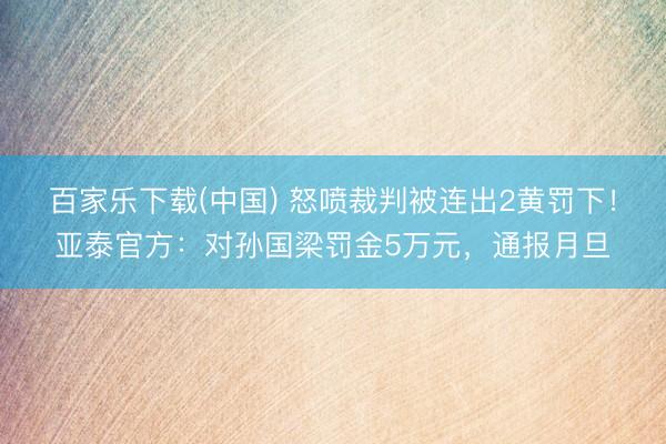 百家乐下载(中国) 怒喷裁判被连出2黄罚下！亚泰官方：对孙国梁罚金5万元，通报月旦