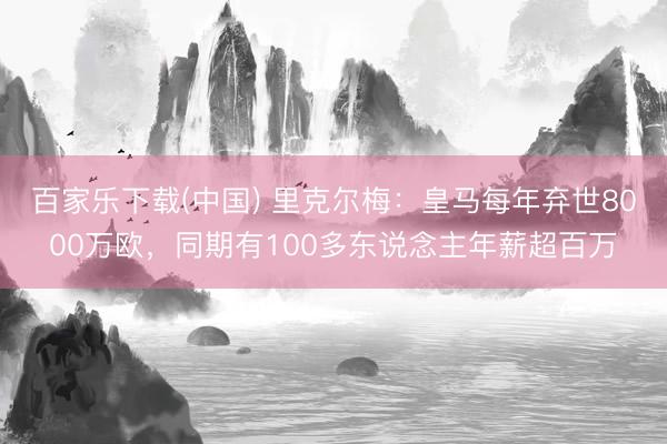 百家乐下载(中国) 里克尔梅：皇马每年弃世8000万欧，同期有100多东说念主年薪超百万