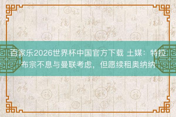 百家乐2026世界杯中国官方下载 土媒:特拉布宗不息与曼联考虑,但愿续租奥纳纳