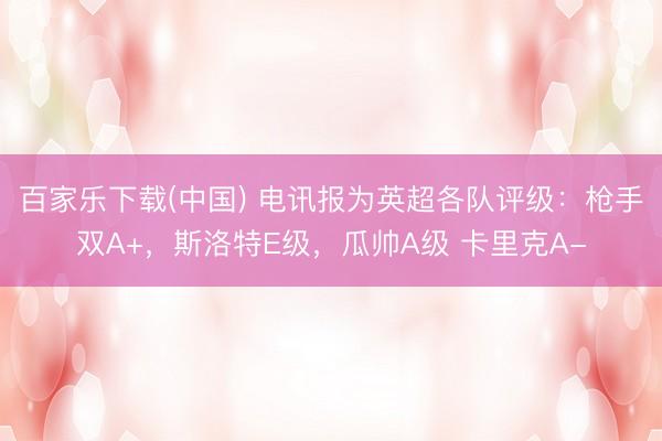 百家乐下载(中国) 电讯报为英超各队评级：枪手双A+，斯洛特E级，瓜帅A级 卡里克A-