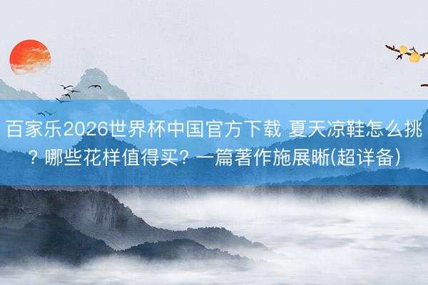 百家乐2026世界杯中国官方下载 夏天凉鞋怎么挑? 哪些花样值得买? 一篇著作施展晰(超详备)