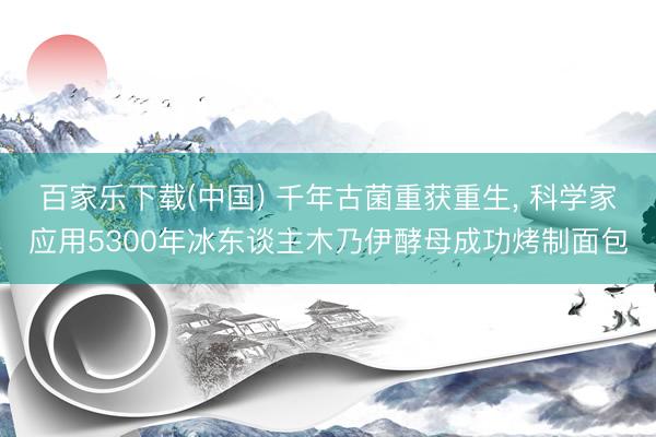 百家乐下载(中国) 千年古菌重获重生, 科学家应用5300年冰东谈主木乃伊酵母成功烤制面包