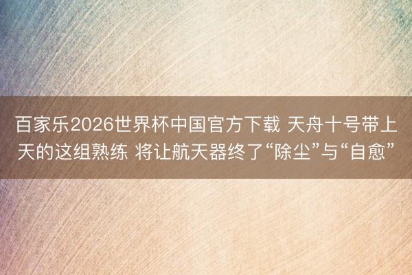 百家乐2026世界杯中国官方下载 天舟十号带上天的这组熟练 将让航天器终了“除尘”与“自愈”