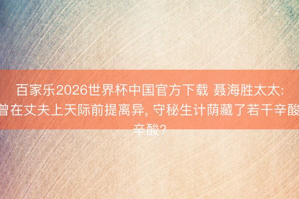 百家乐2026世界杯中国官方下载 聂海胜太太: 曾在丈夫上天际前提离异， 守秘生计荫藏了若干辛酸?