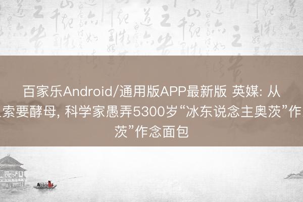 百家乐Android/通用版APP最新版 英媒: 从遗体上索要酵母， 科学家愚弄5300岁“冰东说念主奥茨”作念面包