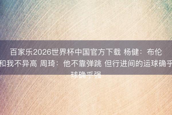 百家乐2026世界杯中国官方下载 杨健:布伦森和我不异高 周琦:他不靠弹跳 但行进间的运球确乎强