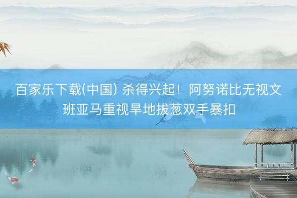 百家乐下载(中国) 杀得兴起！阿努诺比无视文班亚马重视旱地拔葱双手暴扣