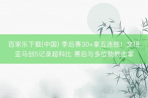 百家乐下载(中国) 季后赛30+拿五连胜！文班亚马创5记录超科比 赛后与多位助教击掌