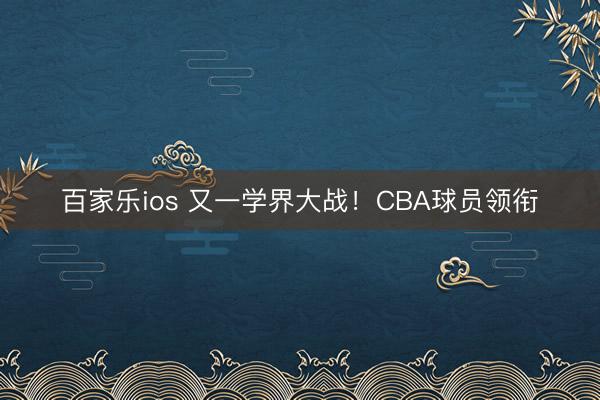 百家乐ios 又一学界大战！CBA球员领衔