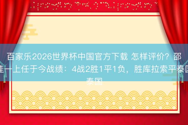 百家乐2026世界杯中国官方下载 怎样评价？邵佳一上任于今战绩：4战2胜1平1负，胜库拉索平泰国