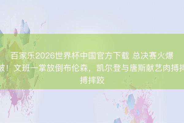 百家乐2026世界杯中国官方下载 总决赛火爆冲破!文班一掌放倒布伦森,凯尔登与唐斯献艺肉搏摔跤