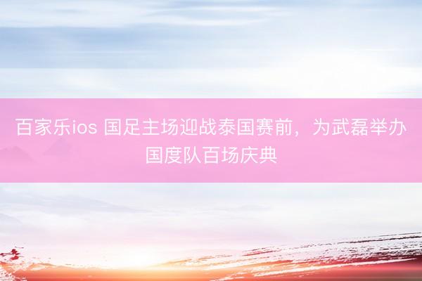 百家乐ios 国足主场迎战泰国赛前，为武磊举办国度队百场庆典
