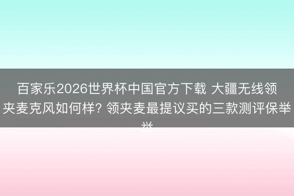 百家乐2026世界杯中国官方下载 大疆无线领夹麦克风如何样? 领夹麦最提议买的三款测评保举
