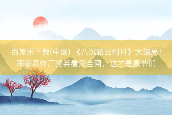 百家乐下载(中国) 《八沉路云和月》大结局！田家泰炸厂扬弃看哭全网，这才是真爷们