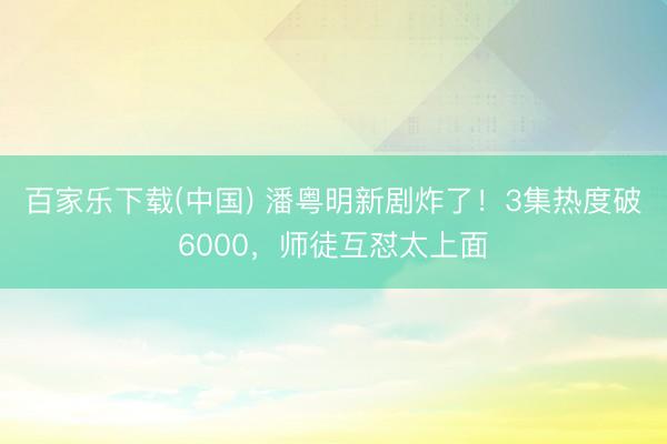 百家乐下载(中国) 潘粤明新剧炸了！3集热度破6000，师徒互怼太上面