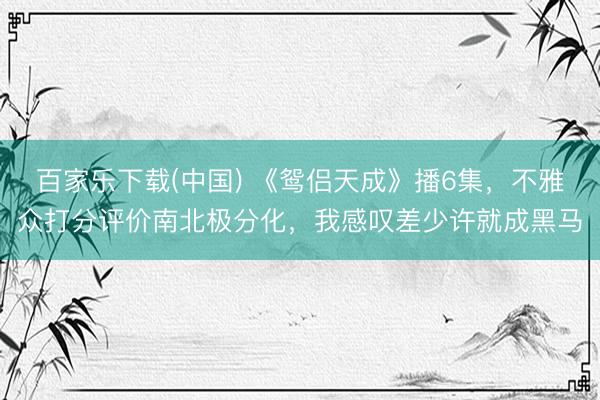 百家乐下载(中国) 《鸳侣天成》播6集,不雅众打分评价南北极分化,我感叹差少许就成黑马