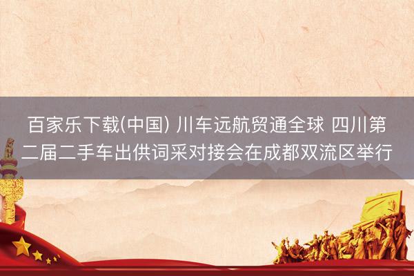 百家乐下载(中国) 川车远航贸通全球 四川第二届二手车出供词采对接会在成都双流区举行
