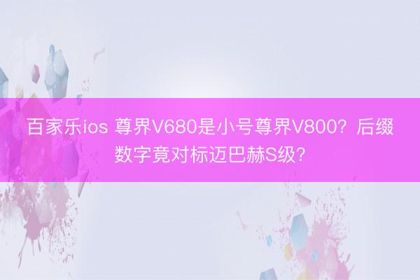 百家乐ios 尊界V680是小号尊界V800？后缀数字竟对标迈巴赫S级？