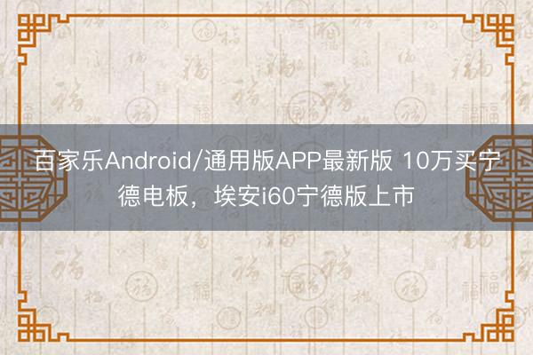 百家乐Android/通用版APP最新版 10万买宁德电板，埃安i60宁德版上市