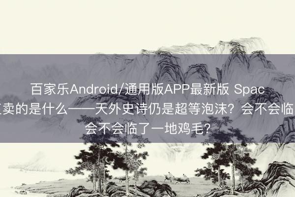 百家乐Android/通用版APP最新版 SpaceX 万亿估值卖的是什么——天外史诗仍是超等泡沫？会不会临了一地鸡毛？