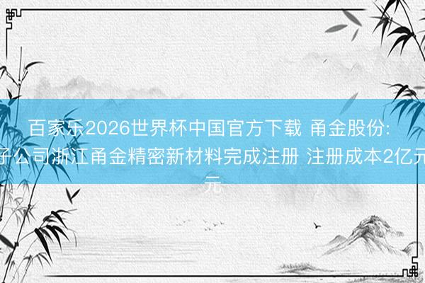 百家乐2026世界杯中国官方下载 甬金股份: 子公司浙江甬金精密新材料完成注册 注册成本2亿元