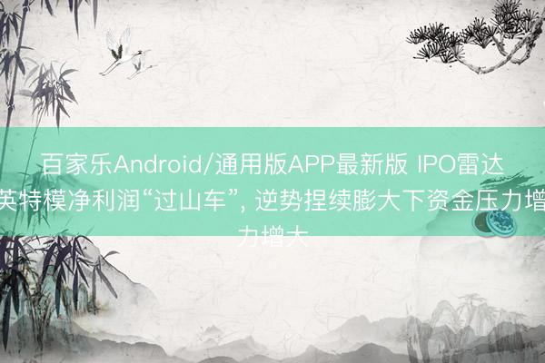 百家乐Android/通用版APP最新版 IPO雷达 | 英特模净利润“过山车”, 逆势捏续膨大下资金压力增大
