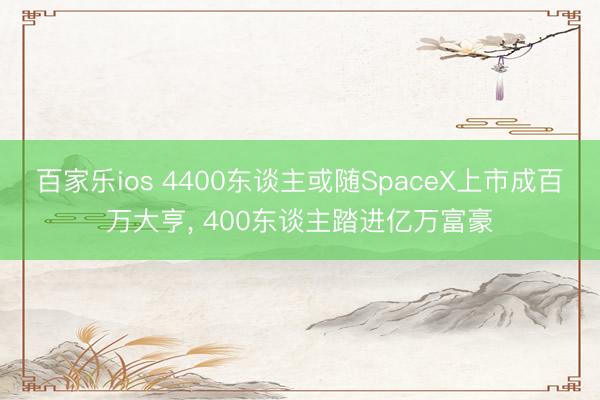 百家乐ios 4400东谈主或随SpaceX上市成百万大亨, 400东谈主踏进亿万富豪