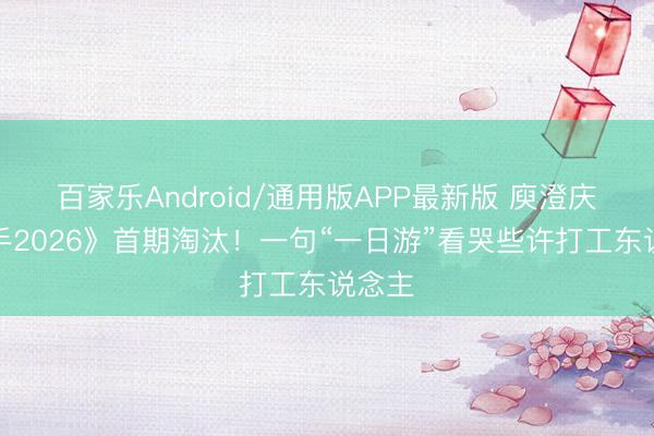 百家乐Android/通用版APP最新版 庾澄庆《歌手2026》首期淘汰！一句“一日游”看哭些许打工东说念主