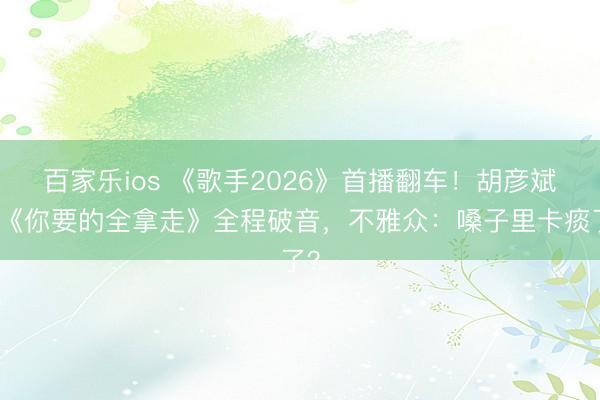 百家乐ios 《歌手2026》首播翻车！胡彦斌唱《你要的全拿走》全程破音，不雅众：嗓子里卡痰了？