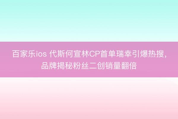 百家乐ios 代斯何宣林CP首单瑞幸引爆热搜，品牌揭秘粉丝二创销量翻倍