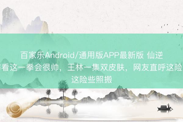 百家乐Android/通用版APP最新版 仙逆：提防看这一拳会很帅，王林一集双皮肤，网友直呼这险些照搬