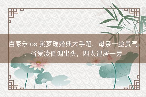百家乐ios 奚梦瑶婚典大手笔，母亲一脸贵气，谷爱凌低调出头，四太退居一旁