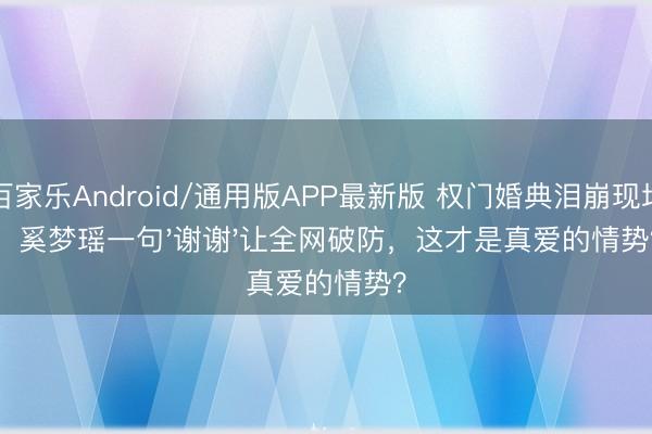 百家乐Android/通用版APP最新版 权门婚典泪崩现场！奚梦瑶一句'谢谢'让全网破防，这才是真爱的情势？
