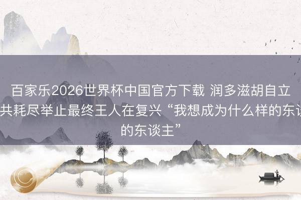 百家乐2026世界杯中国官方下载 润多滋胡自立：统共耗尽举止最终王人在复兴 “我想成为什么样的东谈主”