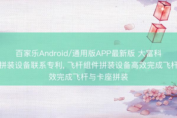 百家乐Android/通用版APP最新版 大富科技获取飞杆拼装设备联系专利, 飞杆组件拼装设备高效完成飞杆与卡座拼装