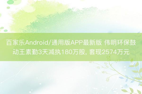 百家乐Android/通用版APP最新版 伟明环保鼓动王素勤3天减执180万股, 套现2574万元