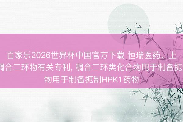 百家乐2026世界杯中国官方下载 恒瑞医药、上海恒瑞获得稠合二环物有关专利, 稠合二环类化合物用于制备扼制HPK1药物