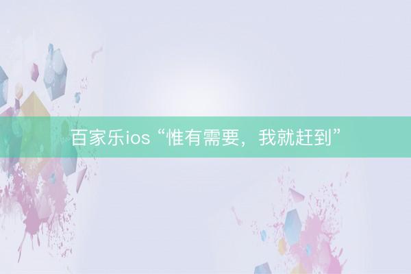 百家乐ios “惟有需要，我就赶到”