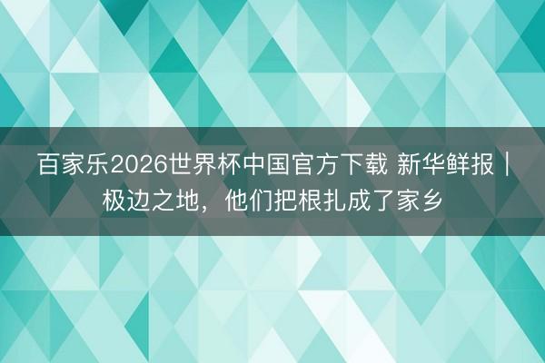 百家乐2026世界杯中国官方下载 新华鲜报|极边之地,他们把根扎成了家乡