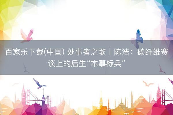 百家乐下载(中国) 处事者之歌｜陈浩：碳纤维赛谈上的后生“本事标兵”