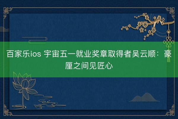 百家乐ios 宇宙五一就业奖章取得者吴云顺:豪厘之间见匠心