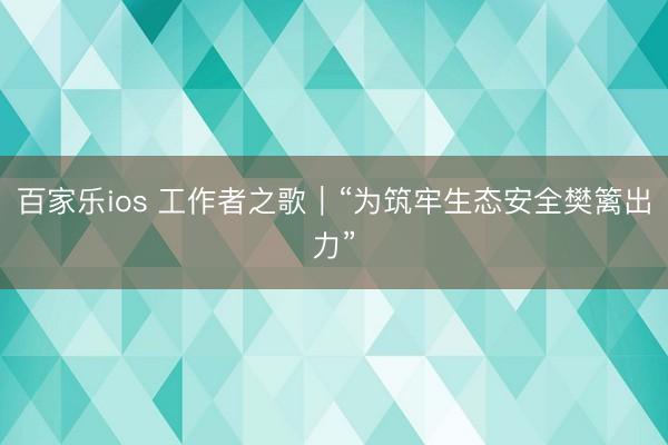 百家乐ios 工作者之歌｜“为筑牢生态安全樊篱出力”