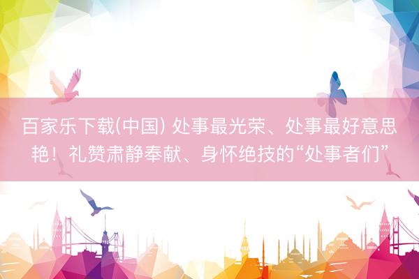 百家乐下载(中国) 处事最光荣、处事最好意思艳!礼赞肃静奉献、身怀绝技的“处事者们”