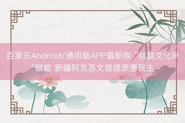 百家乐Android/通用版APP最新版 “丝路文化IP”赋能 新疆阿克苏文旅提质惠民生